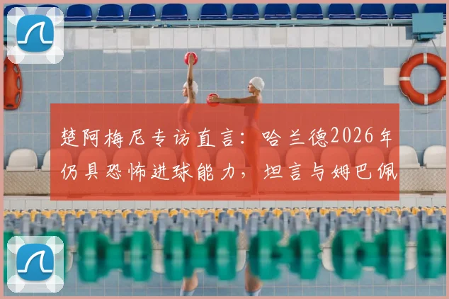 楚阿梅尼专访直言:哈兰德2026年仍具恐怖进球能力,坦言与姆巴佩同队是最大幸运
