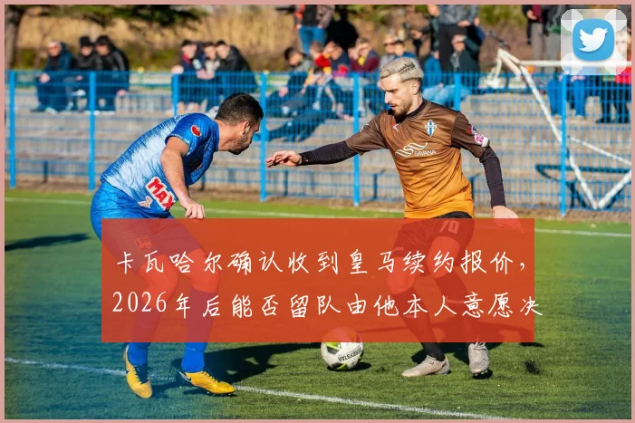 卡瓦哈尔确认收到皇马续约报价，2026年后能否留队由他本人意愿决定