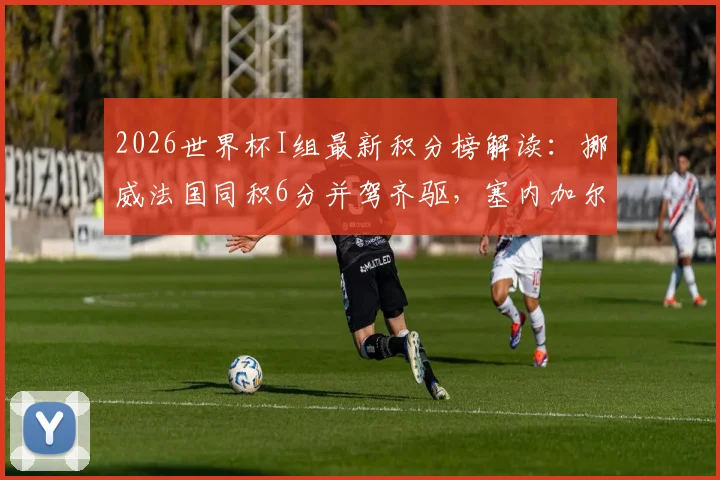 2026世界杯I组最新积分榜解读：挪威法国同积6分并驾齐驱，塞内加尔两连败出线前景分析