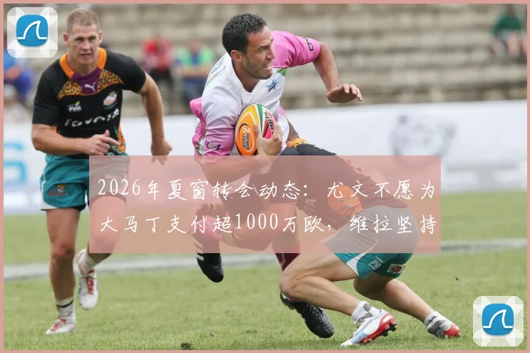 2026年夏窗转会动态：尤文不愿为大马丁支付超1000万欧，维拉坚持1500万标价，谈判僵局深度解析