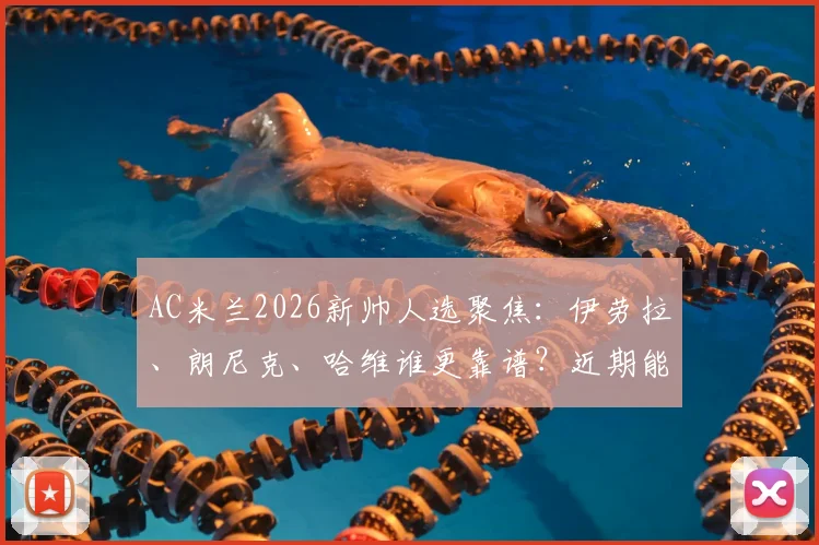 AC米兰2026新帅人选聚焦：伊劳拉、朗尼克、哈维谁更靠谱？近期能否敲定引关注