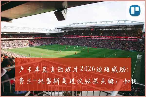 卢卡库直言西班牙2026边路威胁：费兰-托雷斯是进攻纵深关键，如何应对对手的快节奏