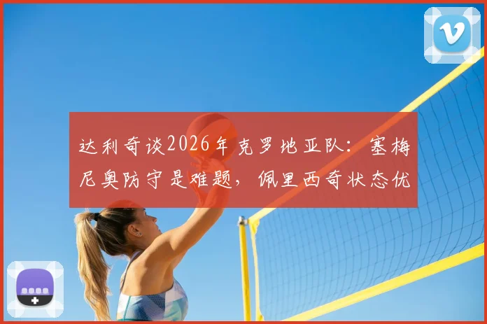达利奇谈2026年克罗地亚队：塞梅尼奥防守是难题，佩里西奇状态优于格瓦迪奥尔的背后原因分析