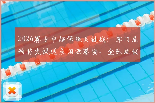 2026赛季中超保级关键战:津门虎两将失误送点泪洒赛场,全队放假两天调整备战生死战