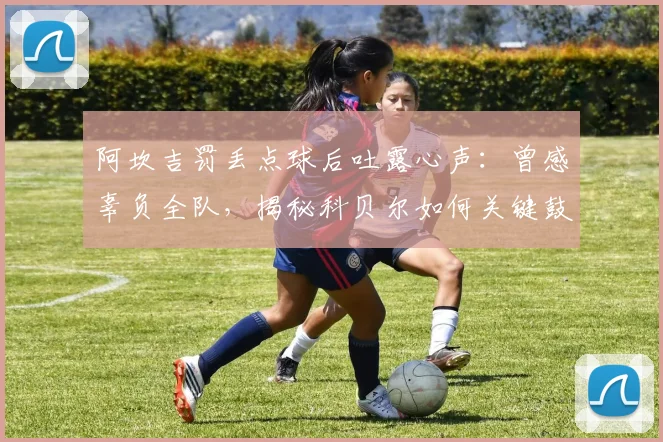 阿坎吉罚丢点球后吐露心声:曾感辜负全队,揭秘科贝尔如何关键鼓励助其走出阴影