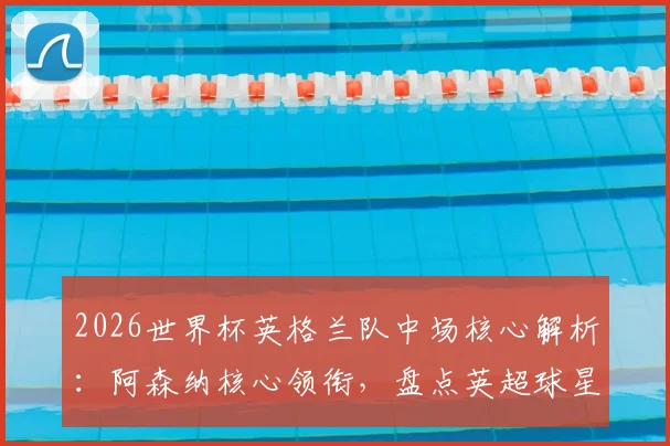 2026世界杯英格兰队中场核心解析:阿森纳核心领衔,盘点英超球星如何助力三狮军团冲击冠军