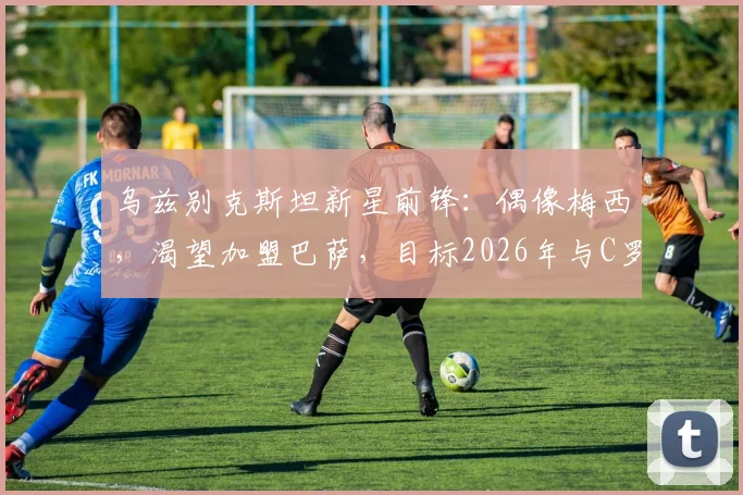 乌兹别克斯坦新星前锋：偶像梅西，渴望加盟巴萨，目标2026年与C罗同场竞技