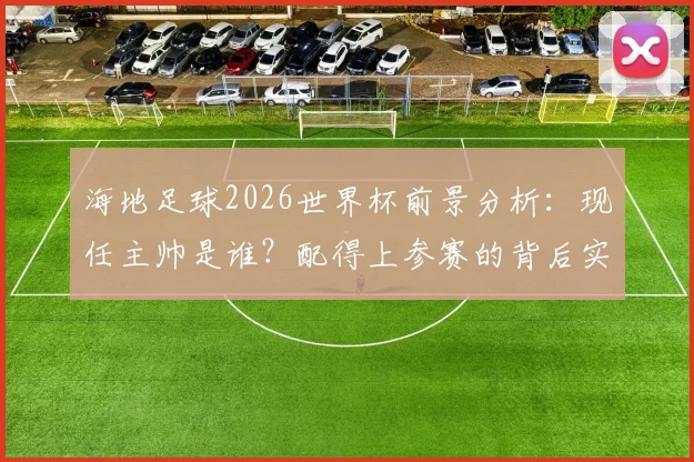 海地足球2026世界杯前景分析:现任主帅是谁?配得上参赛的背后实力揭秘与下次晋级时间预测