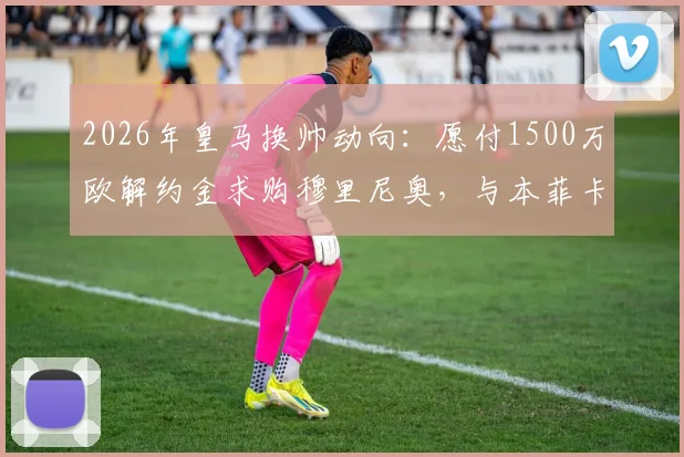 2026年皇马换帅动向：愿付1500万欧解约金求购穆里尼奥，与本菲卡谈判仍未开启
