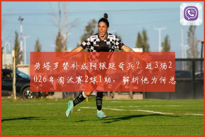 劳塔罗替补成阿根廷奇兵？近3场2026年淘汰赛2球1助，解析他为何总能替补建功