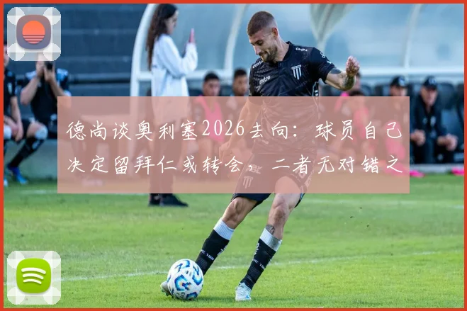 德尚谈奥利塞2026去向:球员自己决定留拜仁或转会,二者无对错之分,附最新去留分析