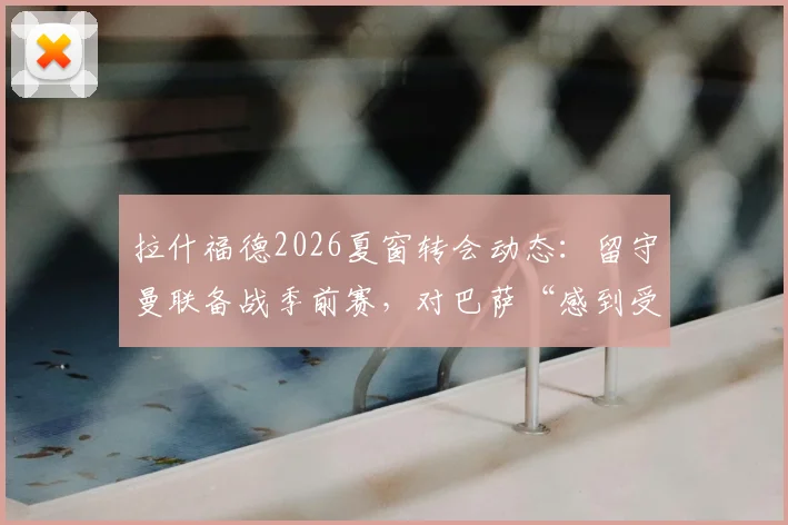 拉什福德2026夏窗转会动态：留守曼联备战季前赛，对巴萨“感到受伤”原因分析