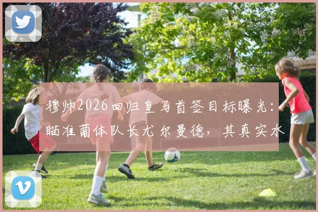 穆帅2026回归皇马首签目标曝光：瞄准葡体队长尤尔曼德，其真实水平如何？对比楚阿梅尼优劣全解析