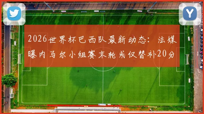 2026世界杯巴西队最新动态：法媒曝内马尔小组赛末轮或仅替补20分钟，淘汰赛有望回归首发阵容