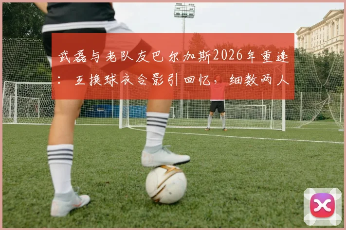 武磊与老队友巴尔加斯2026年重逢:互换球衣合影引回忆,细数两人西班牙人时期经典瞬间