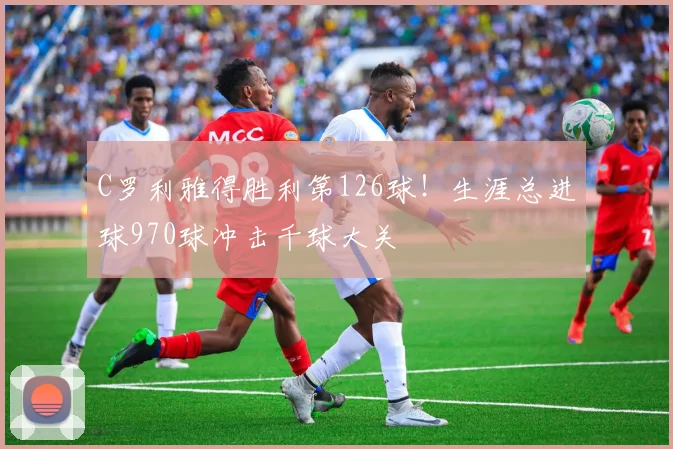 C罗利雅得胜利第126球!生涯总进球970球冲击千球大关