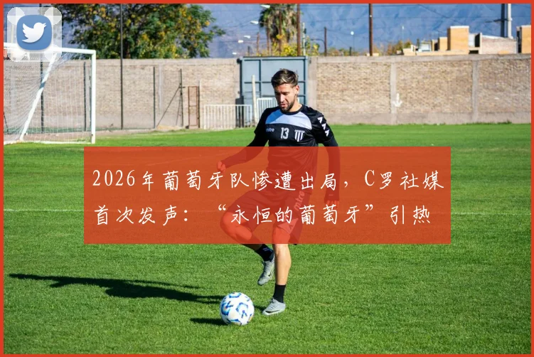2026年葡萄牙队惨遭出局，C罗社媒首次发声：“永恒的葡萄牙”引热议，未来去向成焦点
