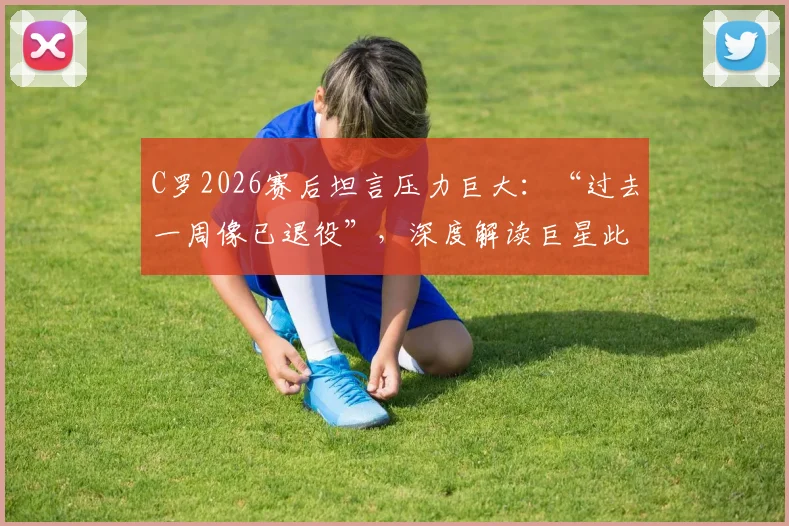 C罗2026赛后坦言压力巨大:“过去一周像已退役”,深度解读巨星此刻的真实心态与未来走向