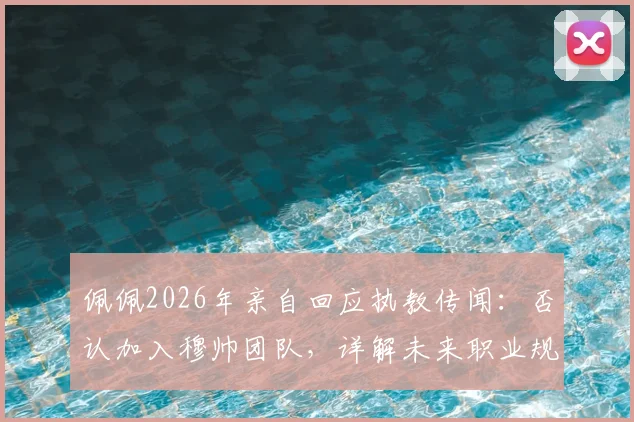 佩佩2026年亲自回应执教传闻：否认加入穆帅团队，详解未来职业规划与退役打算