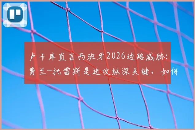 卢卡库直言西班牙2026边路威胁：费兰-托雷斯是进攻纵深关键，如何应对对手的快节奏