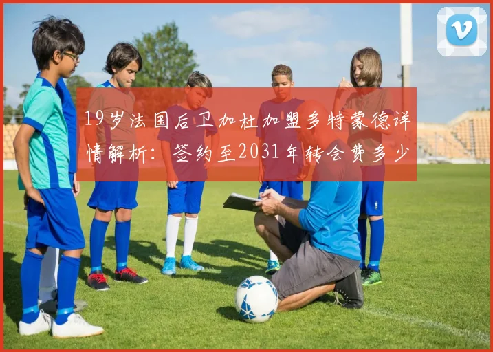 19岁法国后卫加杜加盟多特蒙德详情解析:签约至2031年转会费多少,技术特点及对大黄蜂后防影响评估