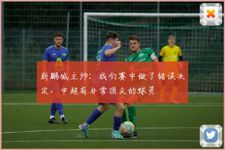 新鹏城主帅：我们赛中做了错误决定，中超有非常顶尖的球员