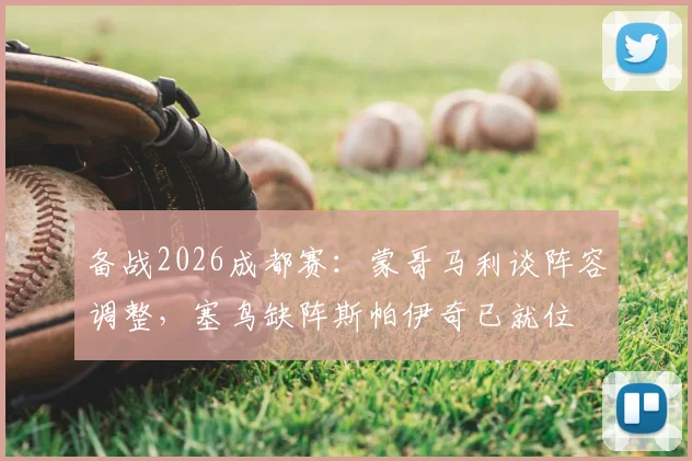 备战2026成都赛：蒙哥马利谈阵容调整，塞鸟缺阵斯帕伊奇已就位