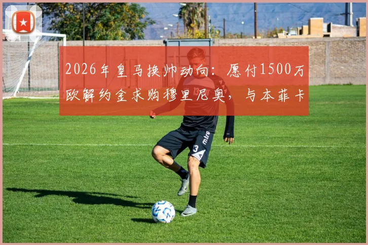 2026年皇马换帅动向：愿付1500万欧解约金求购穆里尼奥，与本菲卡谈判仍未开启