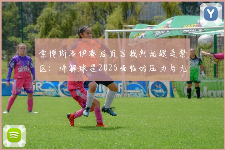 索博斯洛伊赛后直言裁判话题是禁区：详解球星2026面临的压力与无奈，为何选择沉默？