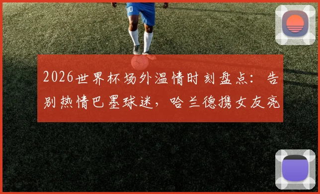 2026世界杯场外温情时刻盘点：告别热情巴墨球迷，哈兰德携女友亮相引热议，聚焦球星与球迷的感人互动