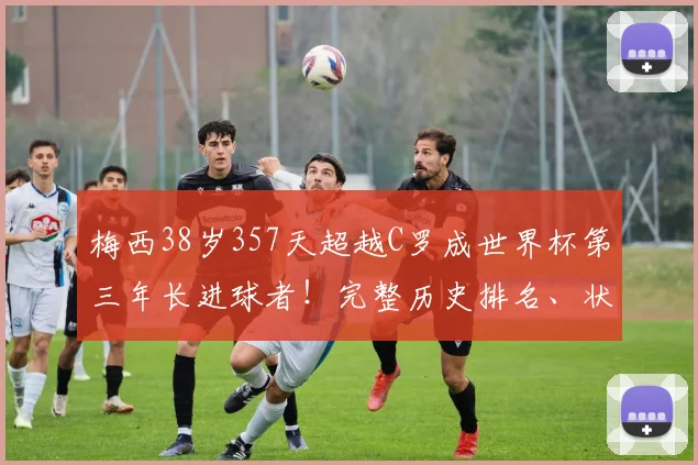 梅西38岁357天超越C罗成世界杯第三年长进球者!完整历史排名、状态保持秘诀及2026年展望