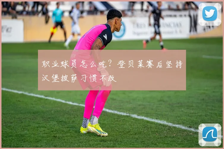 职业球员怎么吃？登贝莱赛后坚持汉堡披萨习惯不改