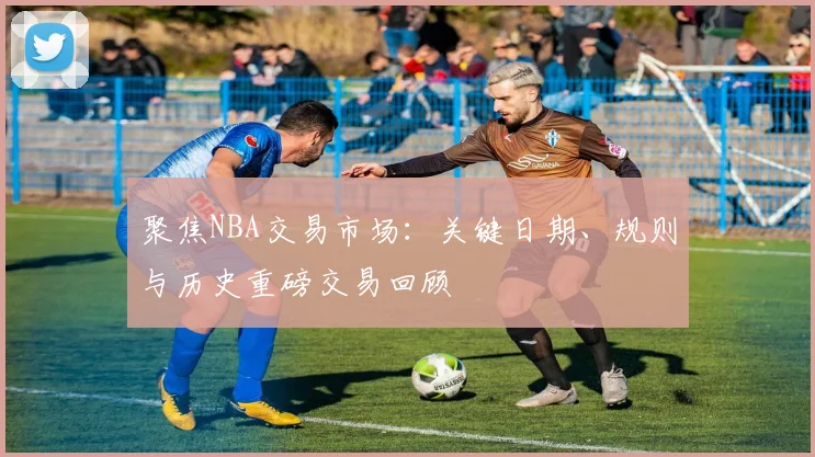 聚焦NBA交易市场:关键日期、规则与历史重磅交易回顾