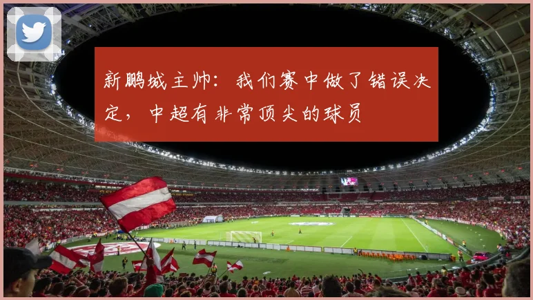 新鹏城主帅：我们赛中做了错误决定，中超有非常顶尖的球员