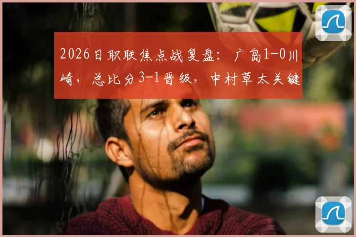 2026日职联焦点战复盘：广岛1-0川崎，总比分3-1晋级，中村草太关键一击定乾坤