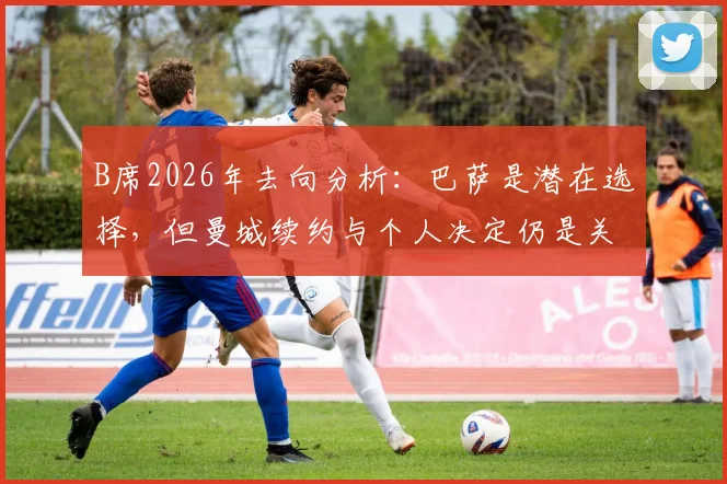 B席2026年去向分析：巴萨是潜在选择，但曼城续约与个人决定仍是关键变数