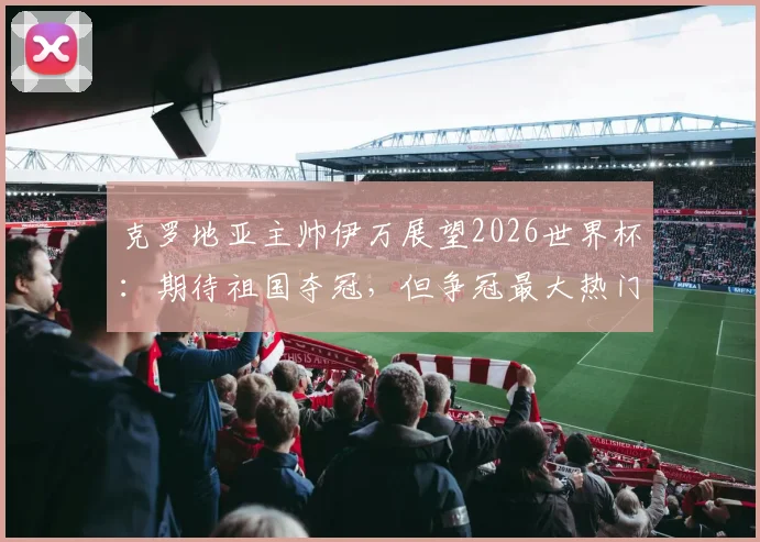 克罗地亚主帅伊万展望2026世界杯:期待祖国夺冠,但争冠最大热门球队仍有悬念