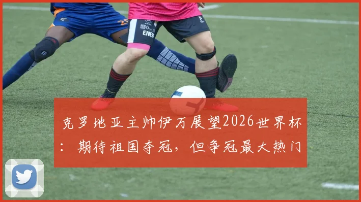 克罗地亚主帅伊万展望2026世界杯:期待祖国夺冠,但争冠最大热门球队仍有悬念