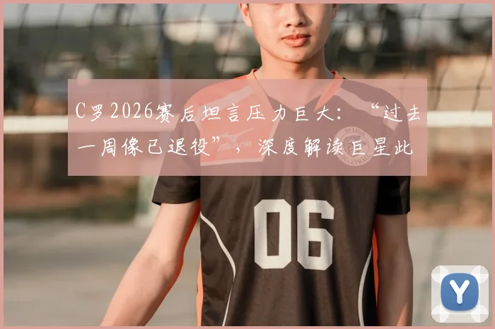 C罗2026赛后坦言压力巨大：“过去一周像已退役”，深度解读巨星此刻的真实心态与未来走向