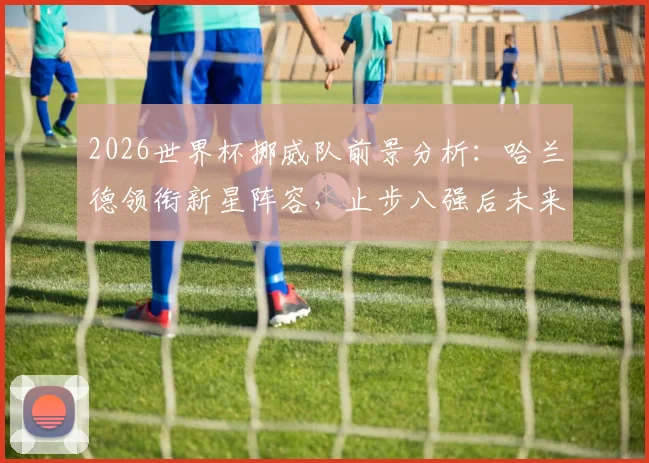 2026世界杯挪威队前景分析:哈兰德领衔新星阵容,止步八强后未来可期
