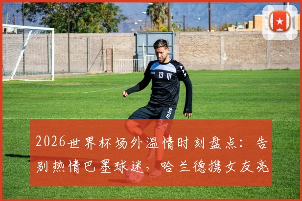 2026世界杯场外温情时刻盘点：告别热情巴墨球迷，哈兰德携女友亮相引热议，聚焦球星与球迷的感人互动