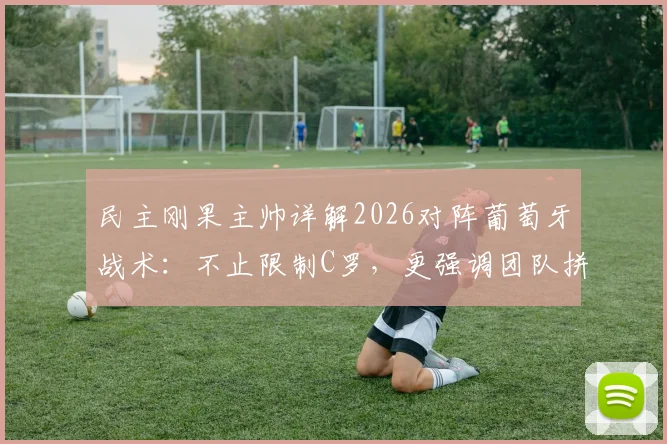 民主刚果主帅详解2026对阵葡萄牙战术：不止限制C罗，更强调团队拼尽全力，附赛前关键分析