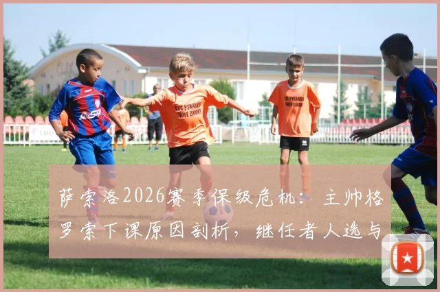 萨索洛2026赛季保级危机：主帅格罗索下课原因剖析，继任者人选与球队未来展望