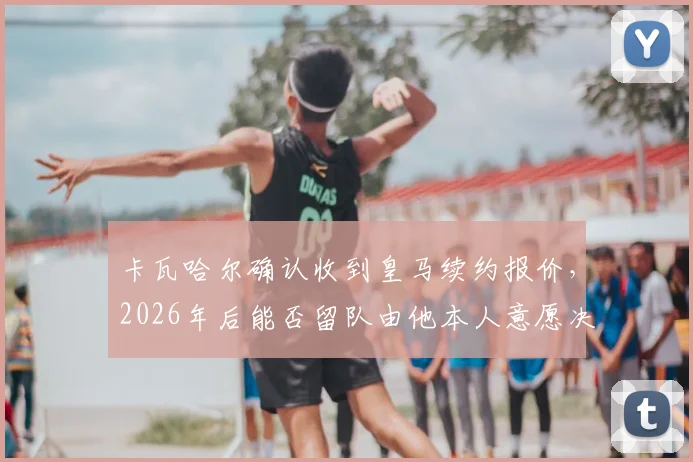 卡瓦哈尔确认收到皇马续约报价，2026年后能否留队由他本人意愿决定