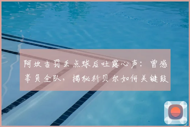 阿坎吉罚丢点球后吐露心声：曾感辜负全队，揭秘科贝尔如何关键鼓励助其走出阴影