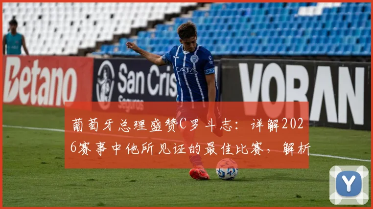 葡萄牙总理盛赞C罗斗志：详解2026赛事中他所见证的最佳比赛，解析其背后精神内核