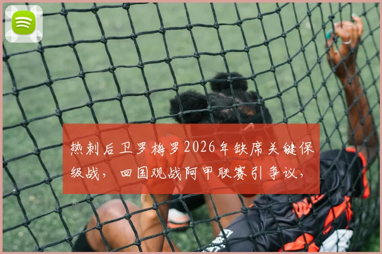 热刺后卫罗梅罗2026年缺席关键保级战，回国观战阿甲联赛引争议，球迷不满情绪分析
