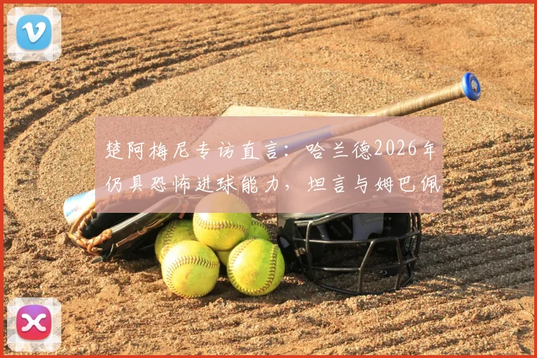 楚阿梅尼专访直言：哈兰德2026年仍具恐怖进球能力，坦言与姆巴佩同队是最大幸运