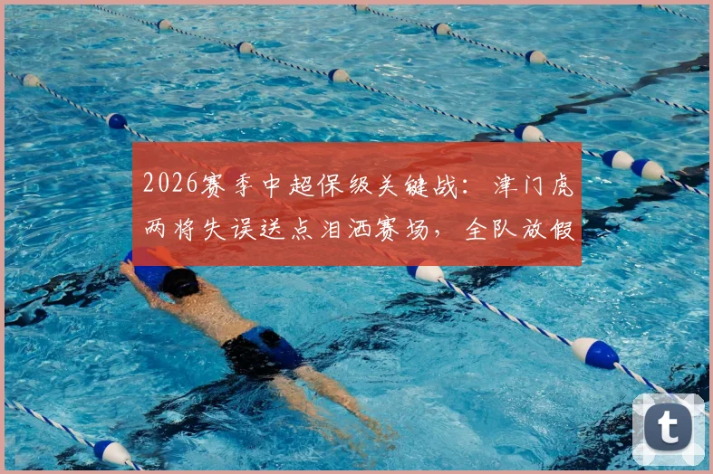 2026赛季中超保级关键战:津门虎两将失误送点泪洒赛场,全队放假两天调整备战生死战