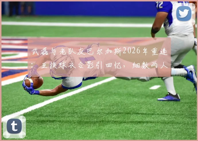 武磊与老队友巴尔加斯2026年重逢:互换球衣合影引回忆,细数两人西班牙人时期经典瞬间